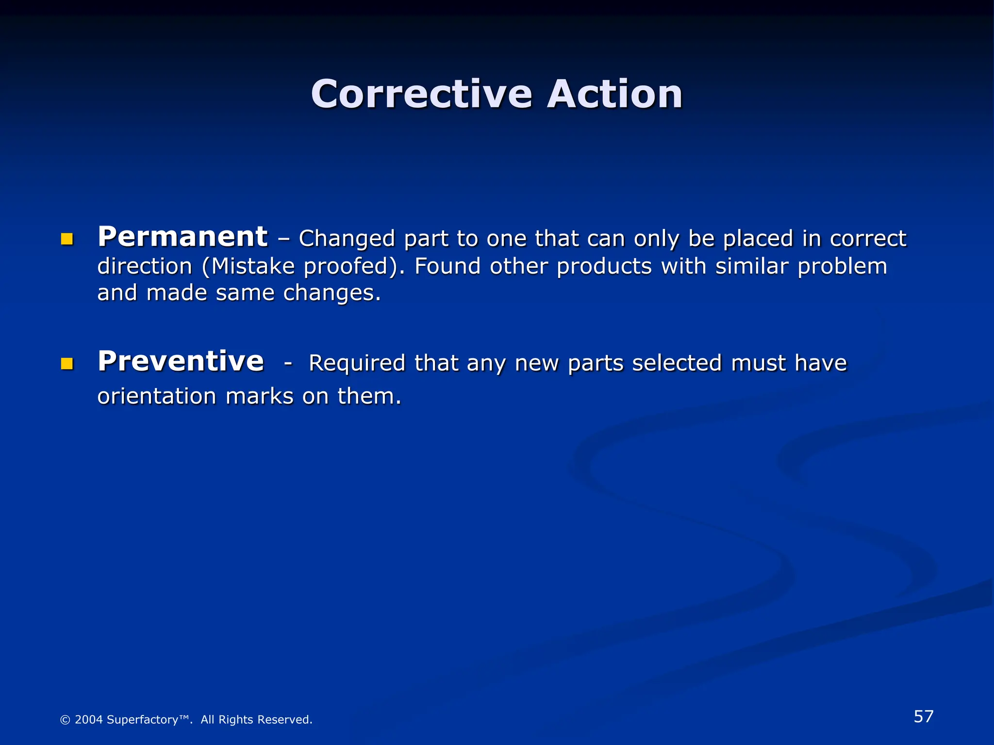 57
© 2004 Superfactory™. All Rights Reserved.
Corrective Action
 Permanent – Changed part to one that can only be placed in correct
direction (Mistake proofed). Found other products with similar problem
and made same changes.
 Preventive - Required that any new parts selected must have
orientation marks on them.
 