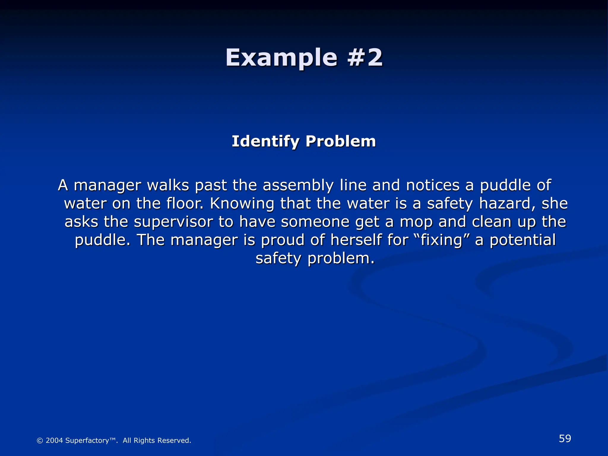 59
© 2004 Superfactory™. All Rights Reserved.
Example #2
Identify Problem
A manager walks past the assembly line and notices a puddle of
water on the floor. Knowing that the water is a safety hazard, she
asks the supervisor to have someone get a mop and clean up the
puddle. The manager is proud of herself for “fixing” a potential
safety problem.
 
