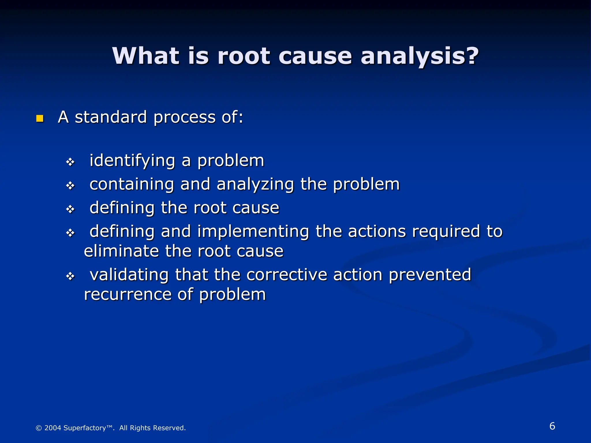 6
© 2004 Superfactory™. All Rights Reserved.
What is root cause analysis?
 A standard process of:
 identifying a problem
 containing and analyzing the problem
 defining the root cause
 defining and implementing the actions required to
eliminate the root cause
 validating that the corrective action prevented
recurrence of problem
 