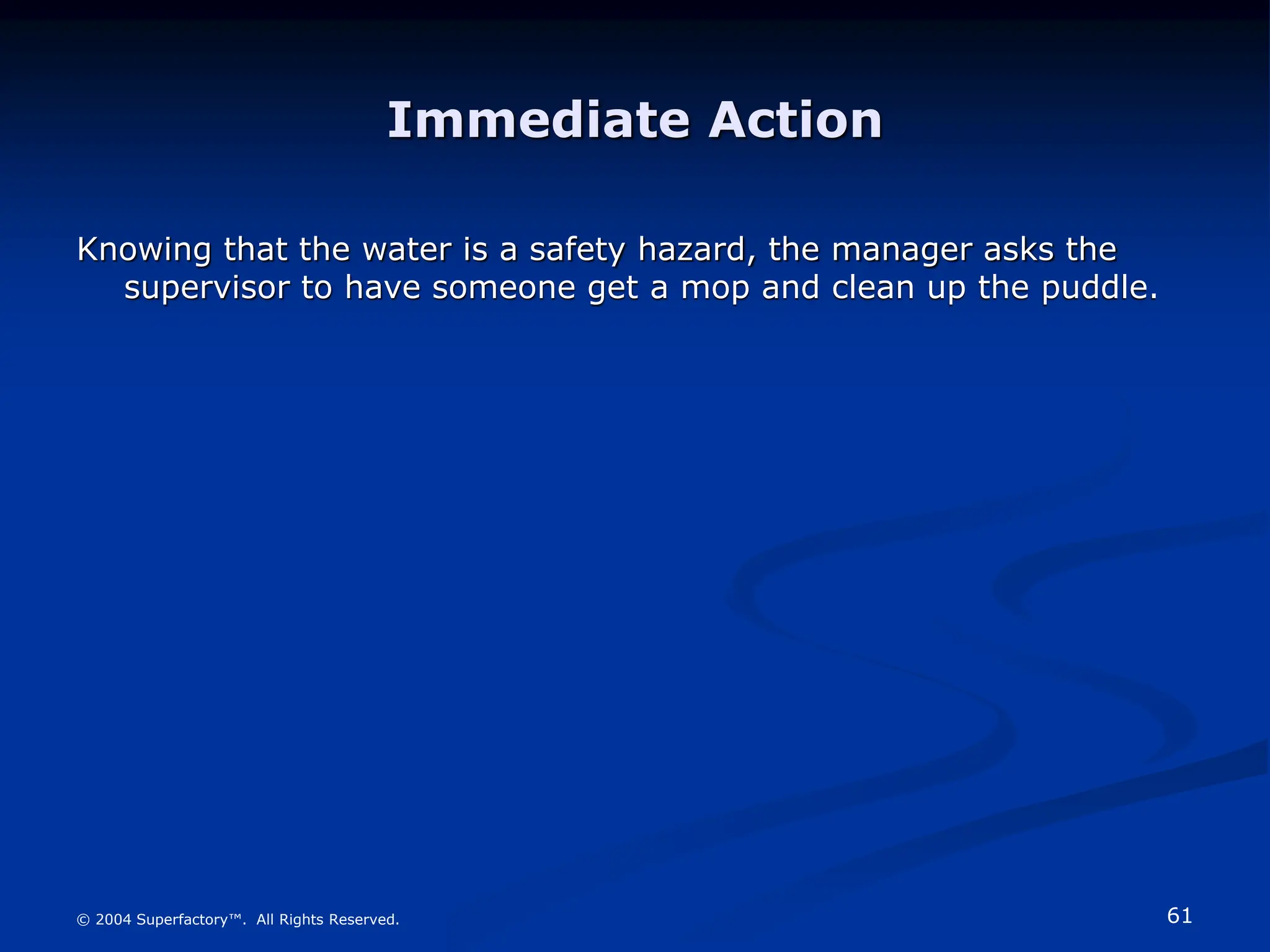 61
© 2004 Superfactory™. All Rights Reserved.
Immediate Action
Knowing that the water is a safety hazard, the manager asks the
supervisor to have someone get a mop and clean up the puddle.
 