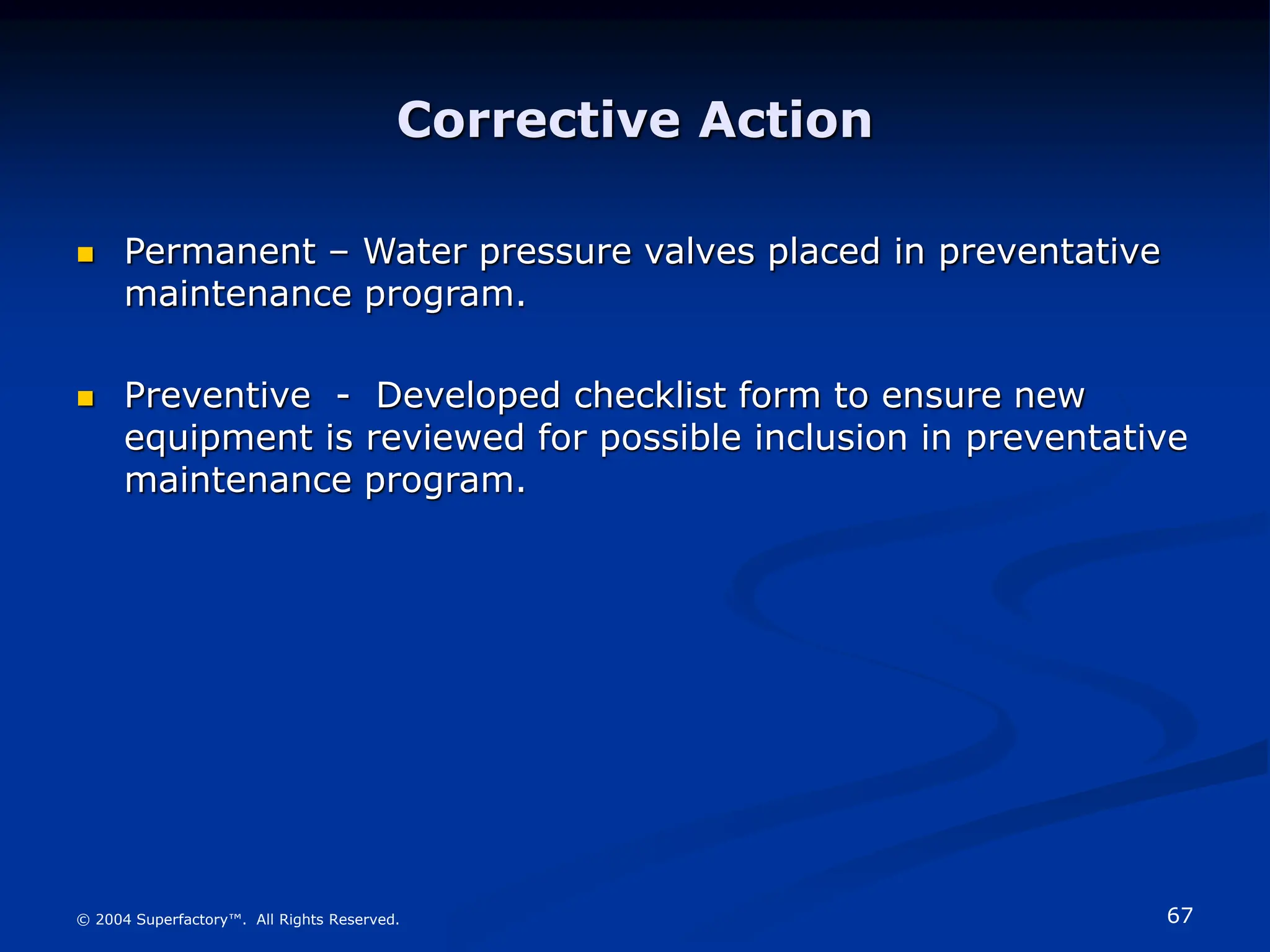 67
© 2004 Superfactory™. All Rights Reserved.
Corrective Action
 Permanent – Water pressure valves placed in preventative
maintenance program.
 Preventive - Developed checklist form to ensure new
equipment is reviewed for possible inclusion in preventative
maintenance program.
 