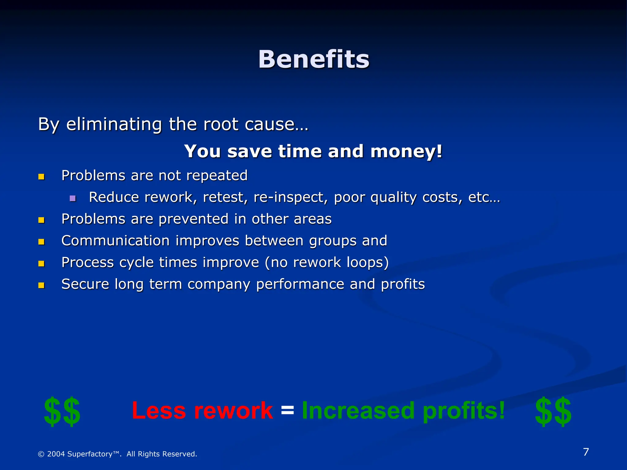 7
© 2004 Superfactory™. All Rights Reserved.
Benefits
By eliminating the root cause…
You save time and money!
 Problems are not repeated
 Reduce rework, retest, re-inspect, poor quality costs, etc…
 Problems are prevented in other areas
 Communication improves between groups and
 Process cycle times improve (no rework loops)
 Secure long term company performance and profits
Less rework = Increased profits! $$
$$
 