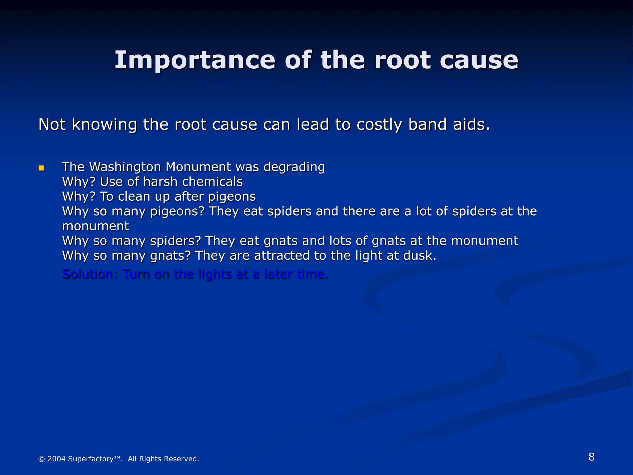 8
© 2004 Superfactory™. All Rights Reserved.
Importance of the root cause
Not knowing the root cause can lead to costly band aids.
 The Washington Monument was degrading
Why? Use of harsh chemicals
Why? To clean up after pigeons
Why so many pigeons? They eat spiders and there are a lot of spiders at the
monument
Why so many spiders? They eat gnats and lots of gnats at the monument
Why so many gnats? They are attracted to the light at dusk.
Solution: Turn on the lights at a later time.
 