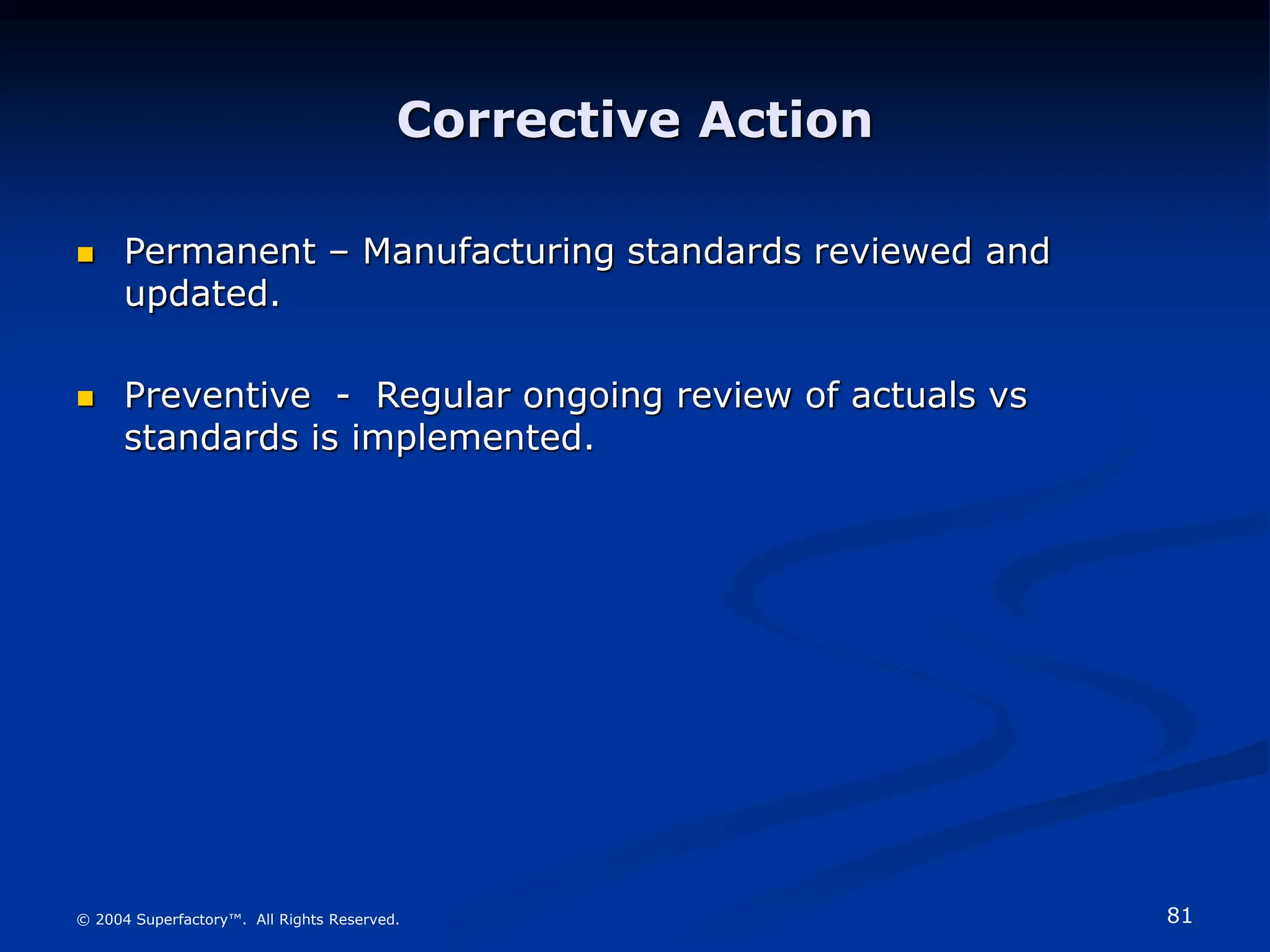 81
© 2004 Superfactory™. All Rights Reserved.
Corrective Action
 Permanent – Manufacturing standards reviewed and
updated.
 Preventive - Regular ongoing review of actuals vs
standards is implemented.
 