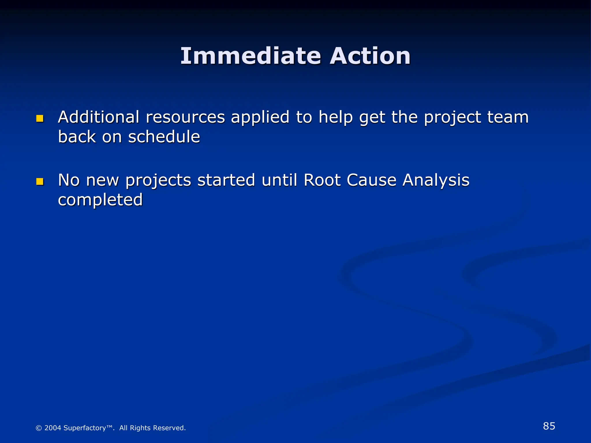 85
© 2004 Superfactory™. All Rights Reserved.
Immediate Action
 Additional resources applied to help get the project team
back on schedule
 No new projects started until Root Cause Analysis
completed
 
