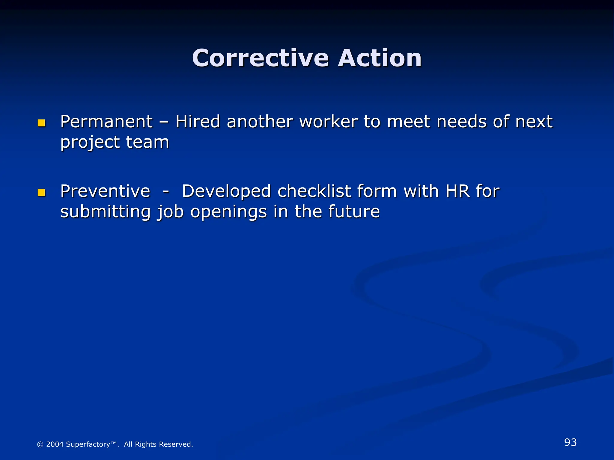 93
© 2004 Superfactory™. All Rights Reserved.
Corrective Action
 Permanent – Hired another worker to meet needs of next
project team
 Preventive - Developed checklist form with HR for
submitting job openings in the future
 