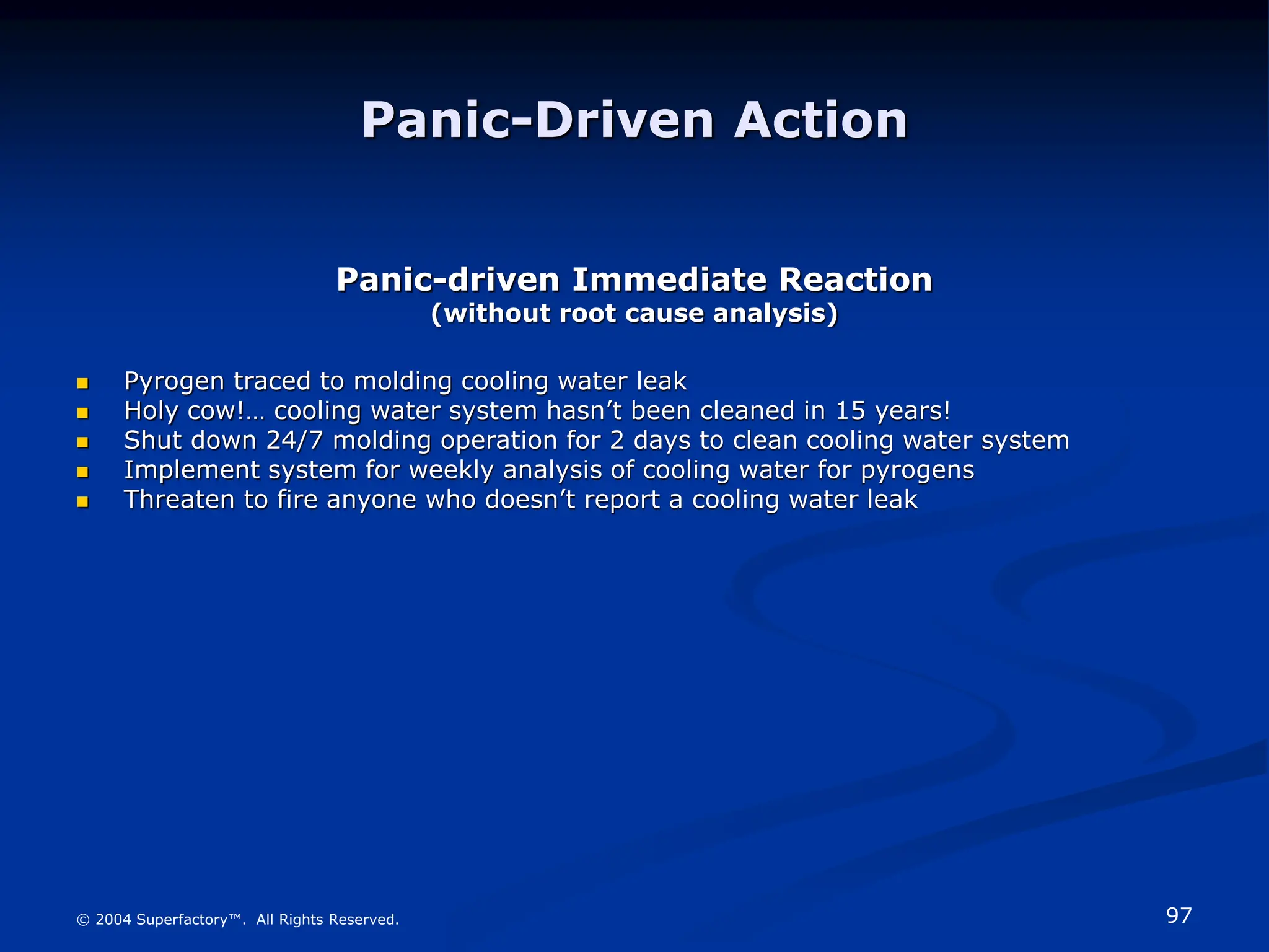 97
© 2004 Superfactory™. All Rights Reserved.
Panic-Driven Action
Panic-driven Immediate Reaction
(without root cause analysis)
 Pyrogen traced to molding cooling water leak
 Holy cow!… cooling water system hasn’t been cleaned in 15 years!
 Shut down 24/7 molding operation for 2 days to clean cooling water system
 Implement system for weekly analysis of cooling water for pyrogens
 Threaten to fire anyone who doesn’t report a cooling water leak
 