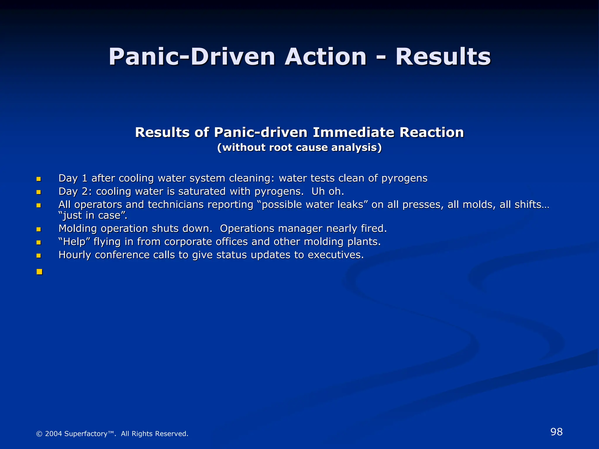 98
© 2004 Superfactory™. All Rights Reserved.
Panic-Driven Action - Results
Results of Panic-driven Immediate Reaction
(without root cause analysis)
 Day 1 after cooling water system cleaning: water tests clean of pyrogens
 Day 2: cooling water is saturated with pyrogens. Uh oh.
 All operators and technicians reporting “possible water leaks” on all presses, all molds, all shifts…
“just in case”.
 Molding operation shuts down. Operations manager nearly fired.
 “Help” flying in from corporate offices and other molding plants.
 Hourly conference calls to give status updates to executives.

 