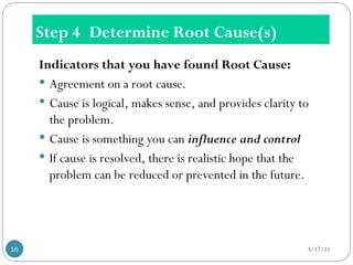 Step 4 Determine Root Cause(s)
Indicators that you have found Root Cause:
 Agreement on a root cause.
 Cause is logical, makes sense, and provides clarity to
the problem.
 Cause is something you can influence and control
 If cause is resolved, there is realistic hope that the
problem can be reduced or prevented in the future.
3/17/11
16
 