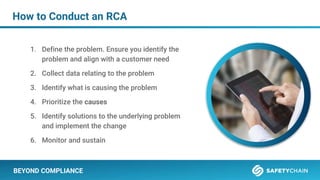 BEYOND COMPLIANCE
How to Conduct an RCA
1. Define the problem. Ensure you identify the
problem and align with a customer need
2. Collect data relating to the problem
3. Identify what is causing the problem
4. Prioritize the causes
5. Identify solutions to the underlying problem
and implement the change
6. Monitor and sustain
 