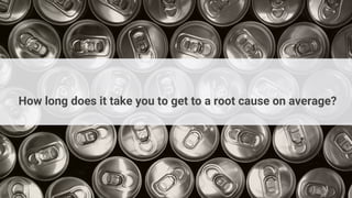 How long does it take you to get to a root cause on average?
 