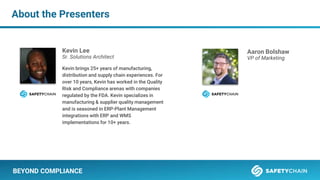 About the Presenters
BEYOND COMPLIANCE
Kevin Lee
Sr. Solutions Architect
Kevin brings 25+ years of manufacturing,
distribution and supply chain experiences. For
over 10 years, Kevin has worked in the Quality
Risk and Compliance arenas with companies
regulated by the FDA. Kevin specializes in
manufacturing & supplier quality management
and is seasoned in ERP-Plant Management
integrations with ERP and WMS
implementations for 10+ years.
Aaron Bolshaw
VP of Marketing
 