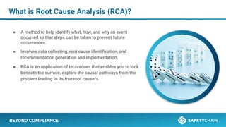 BEYOND COMPLIANCE
What is Root Cause Analysis (RCA)?
● A method to help identify what, how, and why an event
occurred so that steps can be taken to prevent future
occurrences.
● Involves data collecting, root cause identification, and
recommendation generation and implementation.
● RCA is an application of techniques that enables you to look
beneath the surface, explore the causal pathways from the
problem leading to its true root cause/s.
 