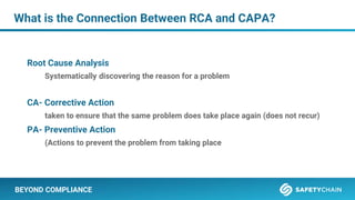 BEYOND COMPLIANCE
Root Cause Analysis
Systematically discovering the reason for a problem
CA- Corrective Action
taken to ensure that the same problem does take place again (does not recur)
PA- Preventive Action
(Actions to prevent the problem from taking place
What is the Connection Between RCA and CAPA?
 