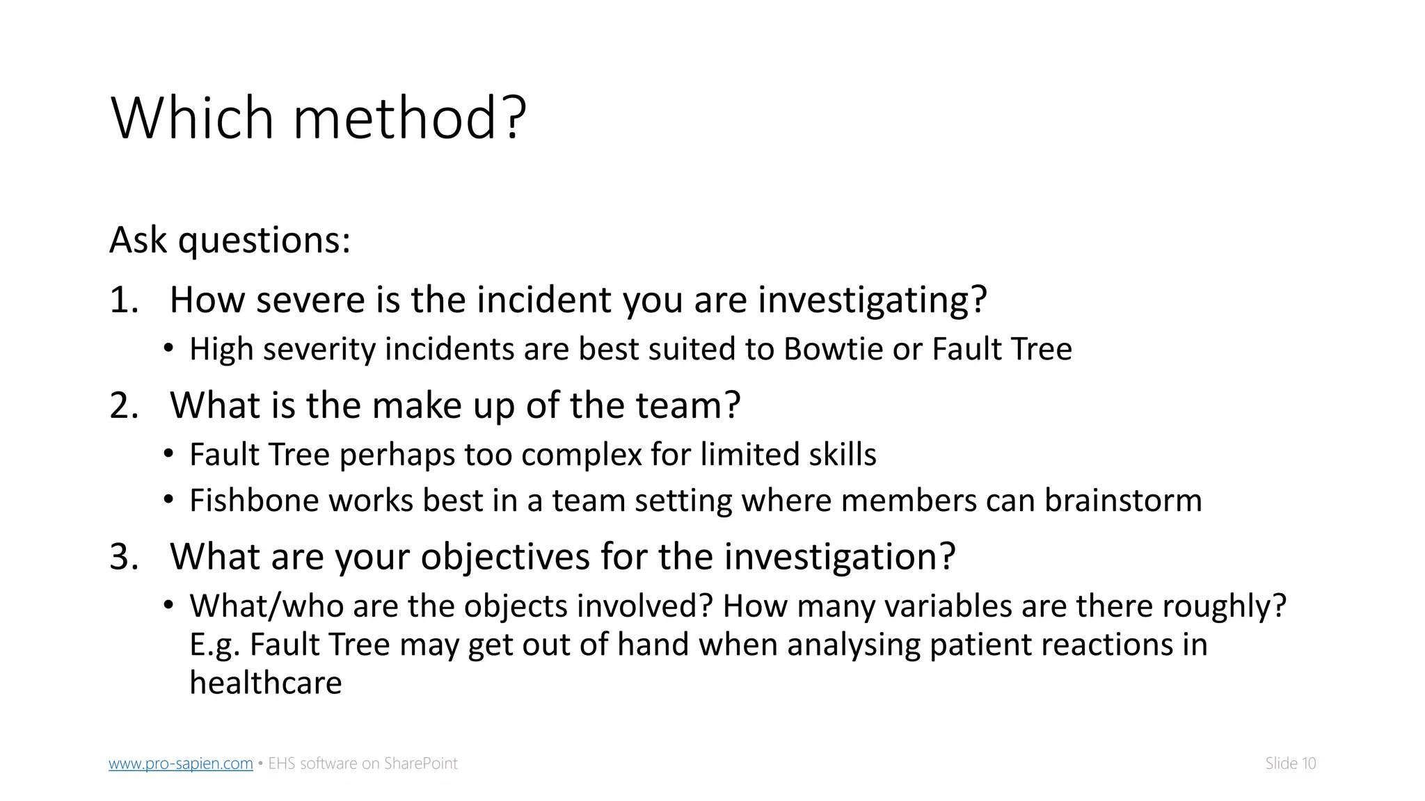 Slide 10www.pro-sapien.com • EHS software on SharePoint
Which method?
Ask questions:
1. How severe is the incident you are investigating?
• High severity incidents are best suited to Bowtie or Fault Tree
2. What is the make up of the team?
• Fault Tree perhaps too complex for limited skills
• Fishbone works best in a team setting where members can brainstorm
3. What are your objectives for the investigation?
• What/who are the objects involved? How many variables are there roughly?
E.g. Fault Tree may get out of hand when analysing patient reactions in
healthcare
 