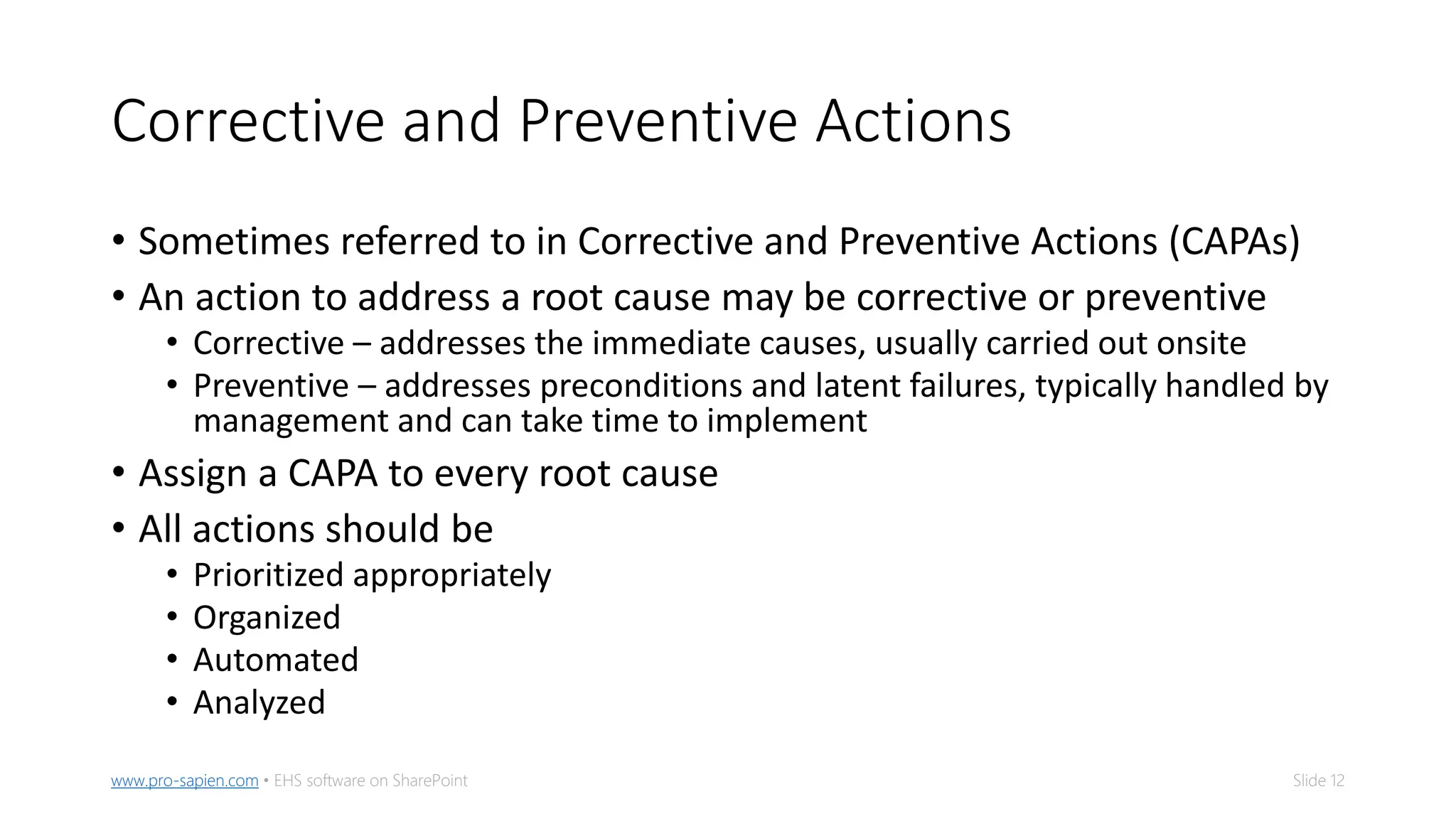Slide 12www.pro-sapien.com • EHS software on SharePoint
Corrective and Preventive Actions
• Sometimes referred to in Corrective and Preventive Actions (CAPAs)
• An action to address a root cause may be corrective or preventive
• Corrective – addresses the immediate causes, usually carried out onsite
• Preventive – addresses preconditions and latent failures, typically handled by
management and can take time to implement
• Assign a CAPA to every root cause
• All actions should be
• Prioritized appropriately
• Organized
• Automated
• Analyzed
 