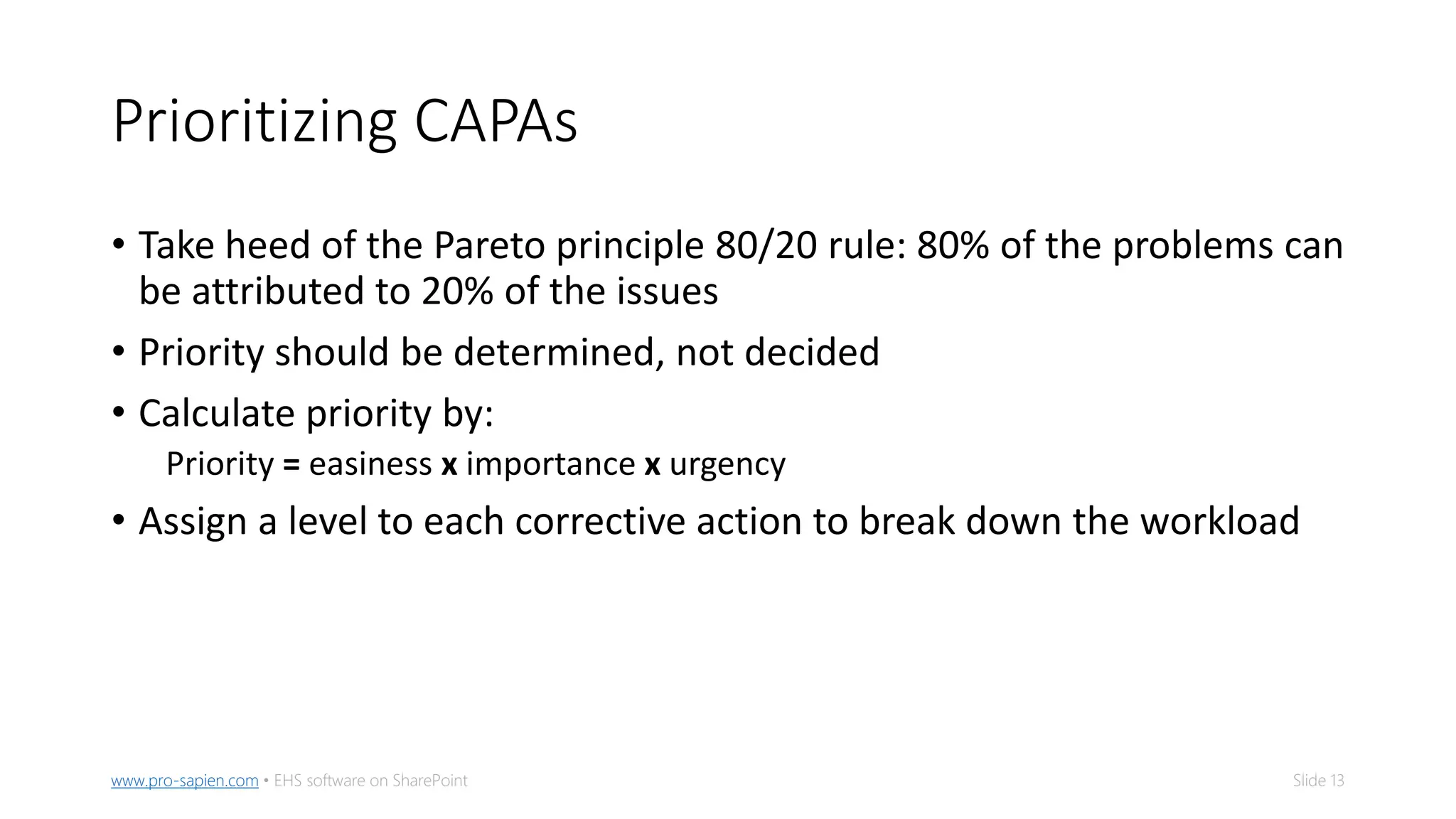 Slide 13www.pro-sapien.com • EHS software on SharePoint
Prioritizing CAPAs
• Take heed of the Pareto principle 80/20 rule: 80% of the problems can
be attributed to 20% of the issues
• Priority should be determined, not decided
• Calculate priority by:
Priority = easiness x importance x urgency
• Assign a level to each corrective action to break down the workload
 