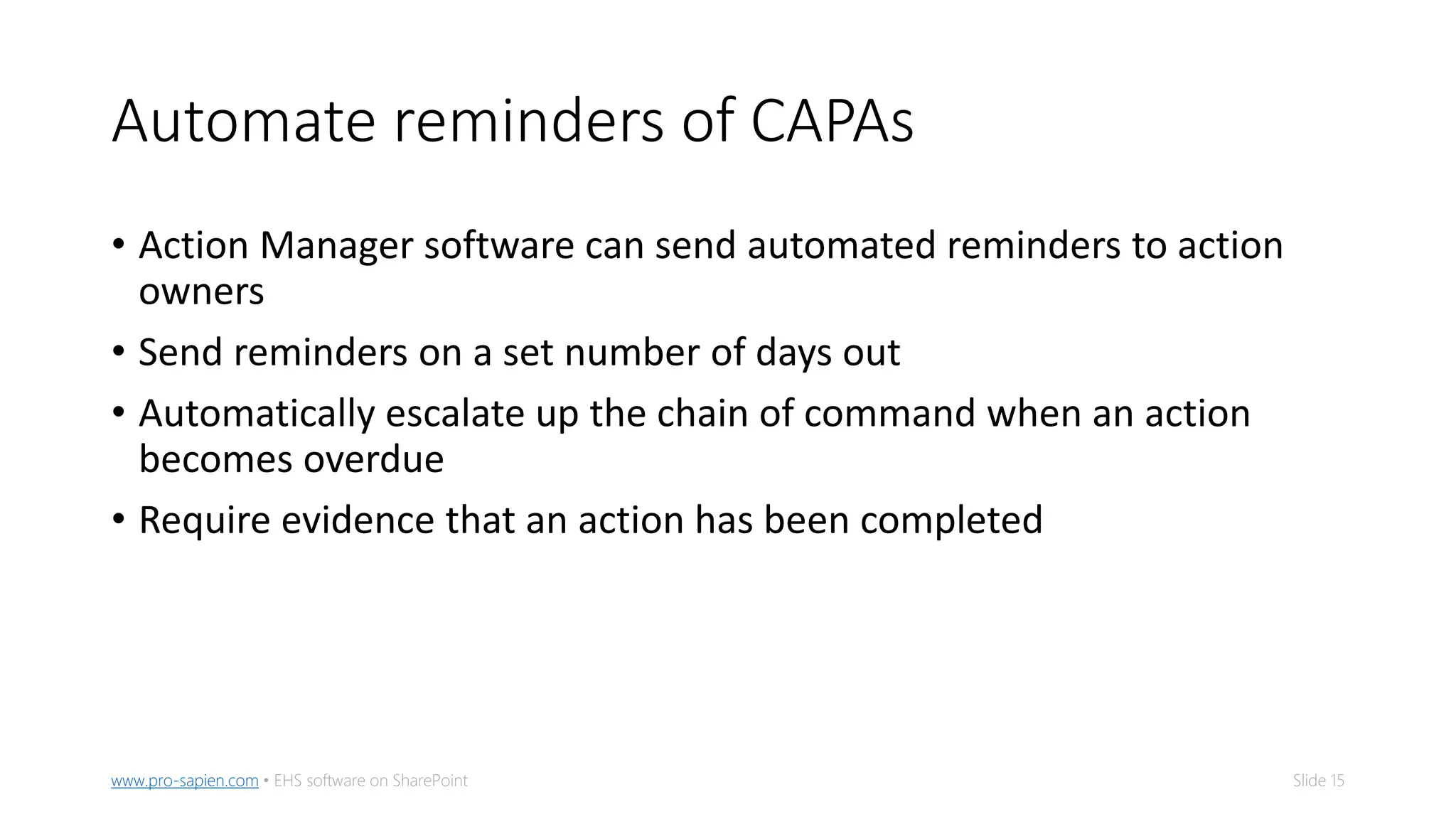 Slide 15www.pro-sapien.com • EHS software on SharePoint
Automate reminders of CAPAs
• Action Manager software can send automated reminders to action
owners
• Send reminders on a set number of days out
• Automatically escalate up the chain of command when an action
becomes overdue
• Require evidence that an action has been completed
 