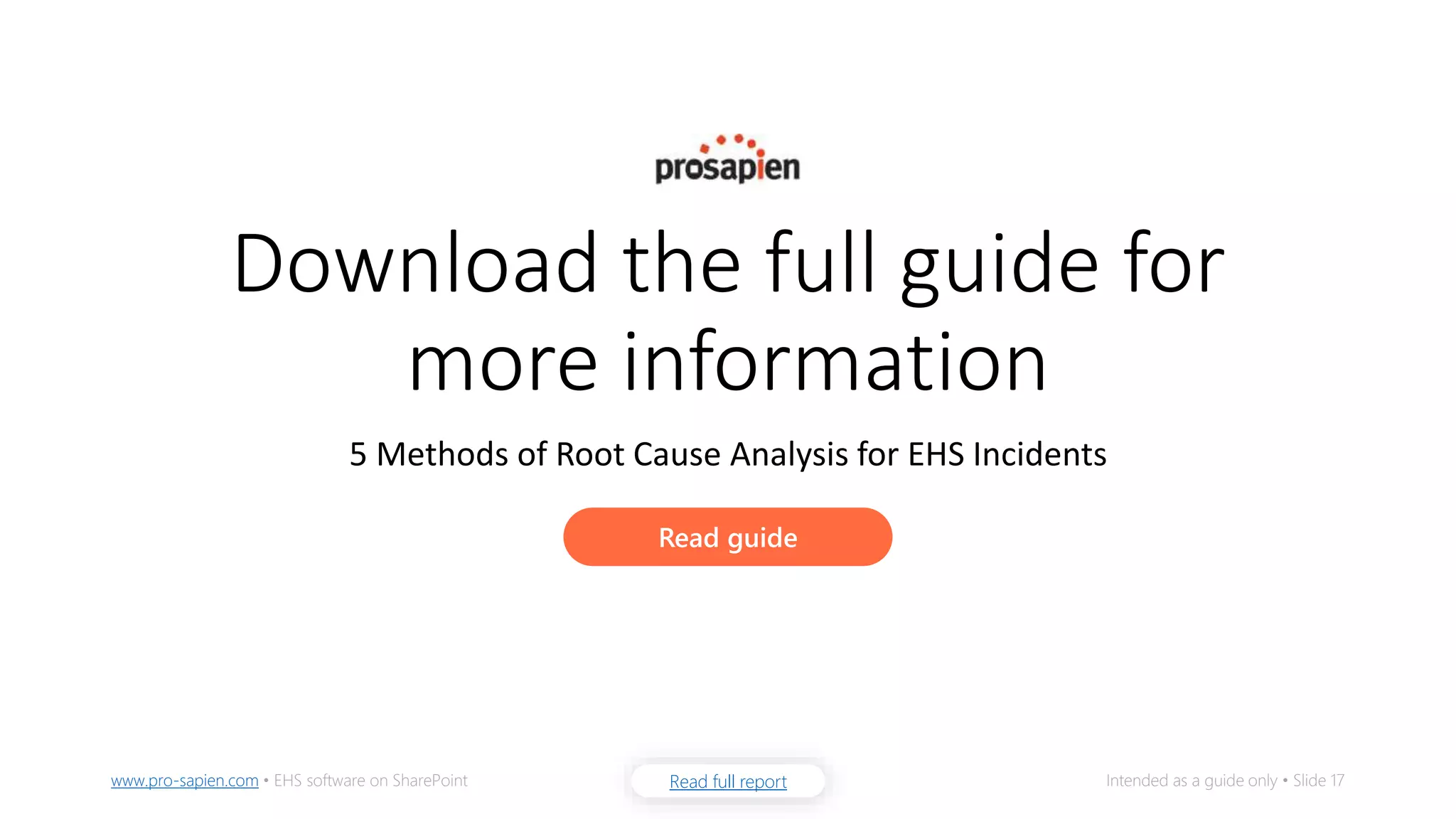 Read full reportwww.pro-sapien.com • EHS software on SharePoint Intended as a guide only • Slide 17
Download the full guide for
more information
5 Methods of Root Cause Analysis for EHS Incidents
Read guide
 