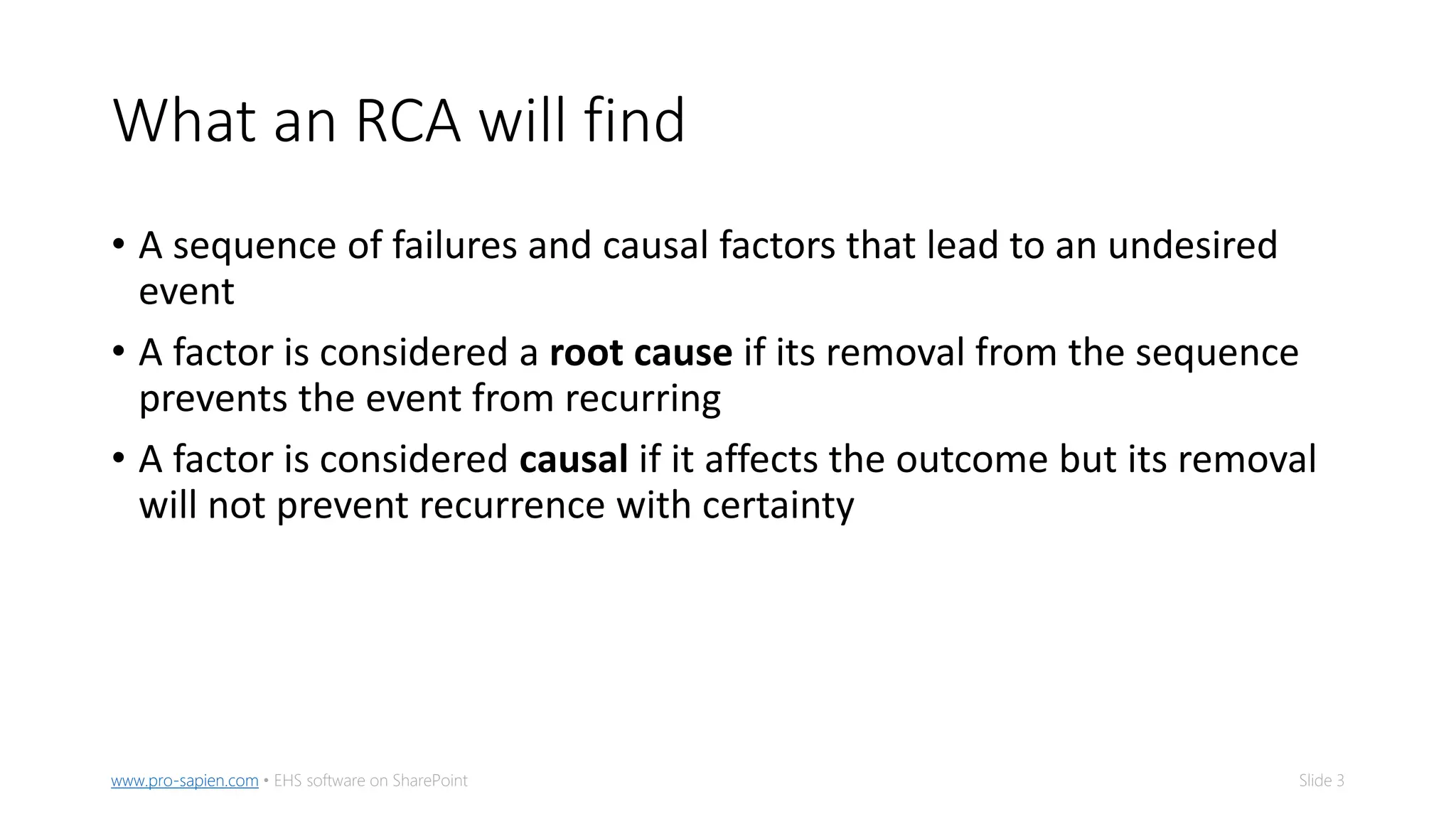 Slide 3www.pro-sapien.com • EHS software on SharePoint
What an RCA will find
• A sequence of failures and causal factors that lead to an undesired
event
• A factor is considered a root cause if its removal from the sequence
prevents the event from recurring
• A factor is considered causal if it affects the outcome but its removal
will not prevent recurrence with certainty
 