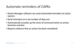 Slide 15www.pro-sapien.com • EHS software on SharePoint
Automate reminders of CAPAs
• Action Manager software can send automated reminders to action
owners
• Send reminders on a set number of days out
• Automatically escalate up the chain of command when an action
becomes overdue
• Require evidence that an action has been completed
 