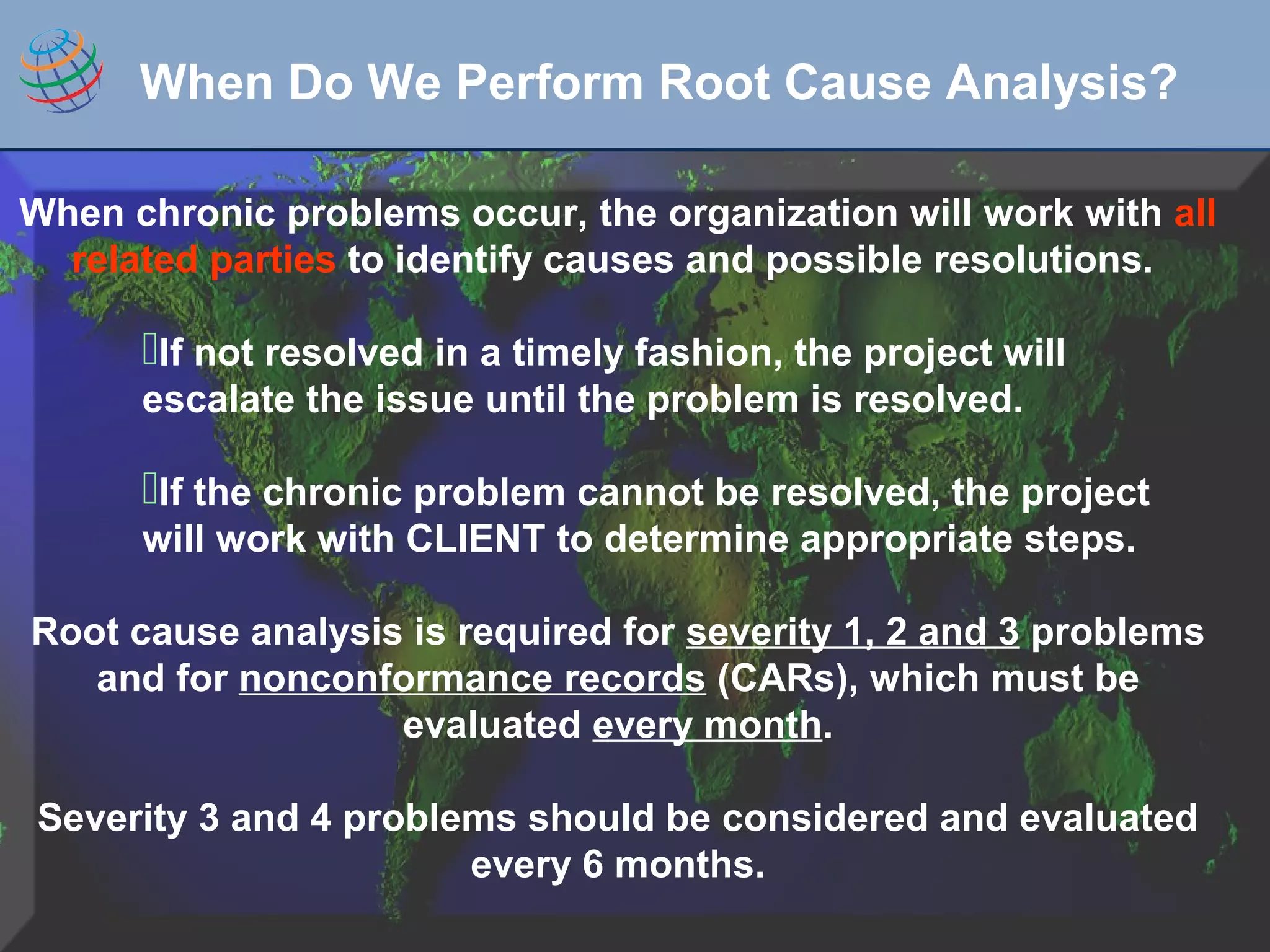 When chronic problems occur, the organization will work with all
related parties to identify causes and possible resolutions.
If not resolved in a timely fashion, the project will
escalate the issue until the problem is resolved.
If the chronic problem cannot be resolved, the project
will work with CLIENT to determine appropriate steps.
Root cause analysis is required for severity 1, 2 and 3 problems
and for nonconformance records (CARs), which must be
evaluated every month.
Severity 3 and 4 problems should be considered and evaluated
every 6 months.
When Do We Perform Root Cause Analysis?
 