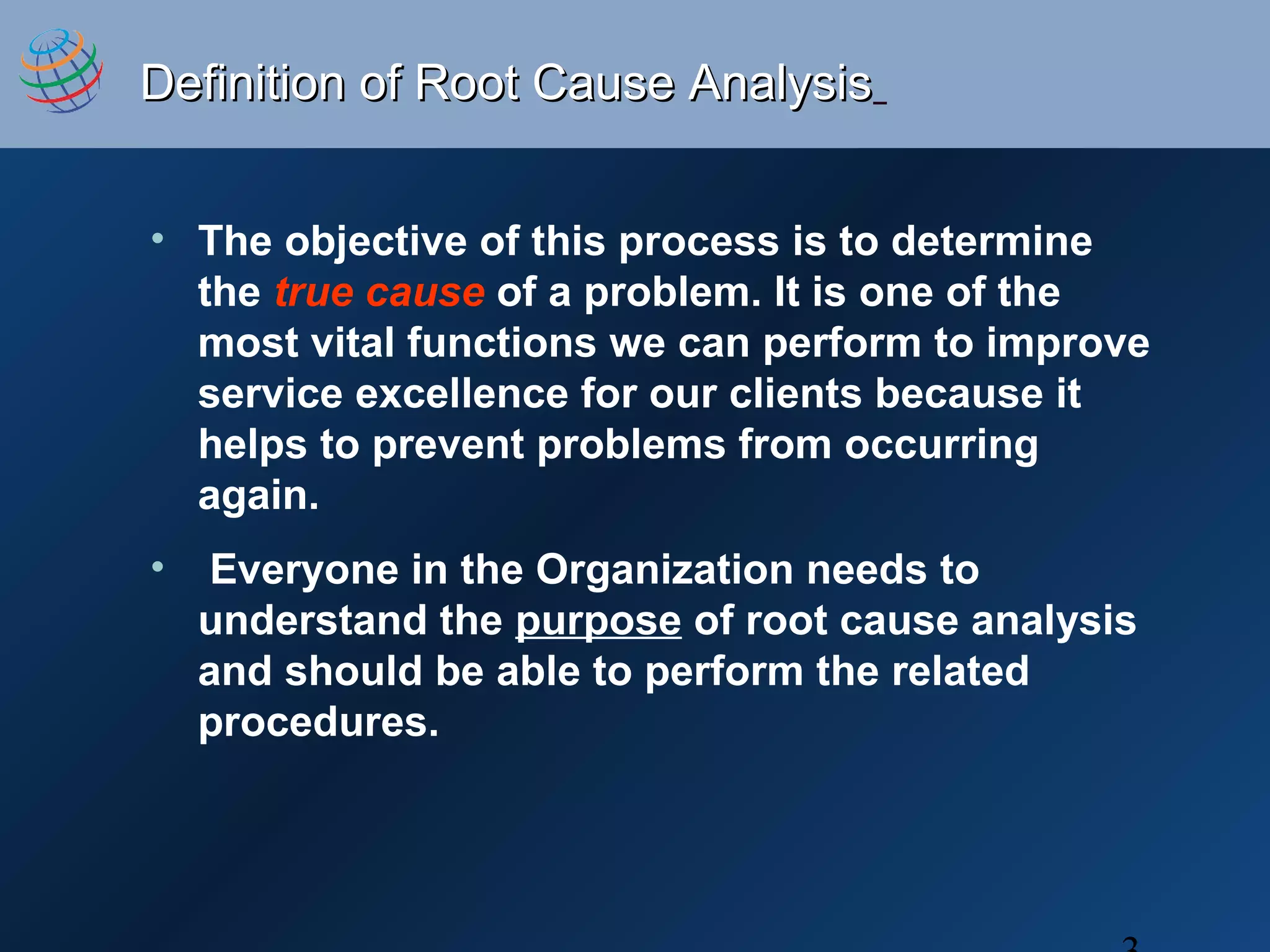 Definition of Root Cause AnalysisDefinition of Root Cause Analysis
• The objective of this process is to determine
the true cause of a problem. It is one of the
most vital functions we can perform to improve
service excellence for our clients because it
helps to prevent problems from occurring
again.
• Everyone in the Organization needs to
understand the purpose of root cause analysis
and should be able to perform the related
procedures.
 