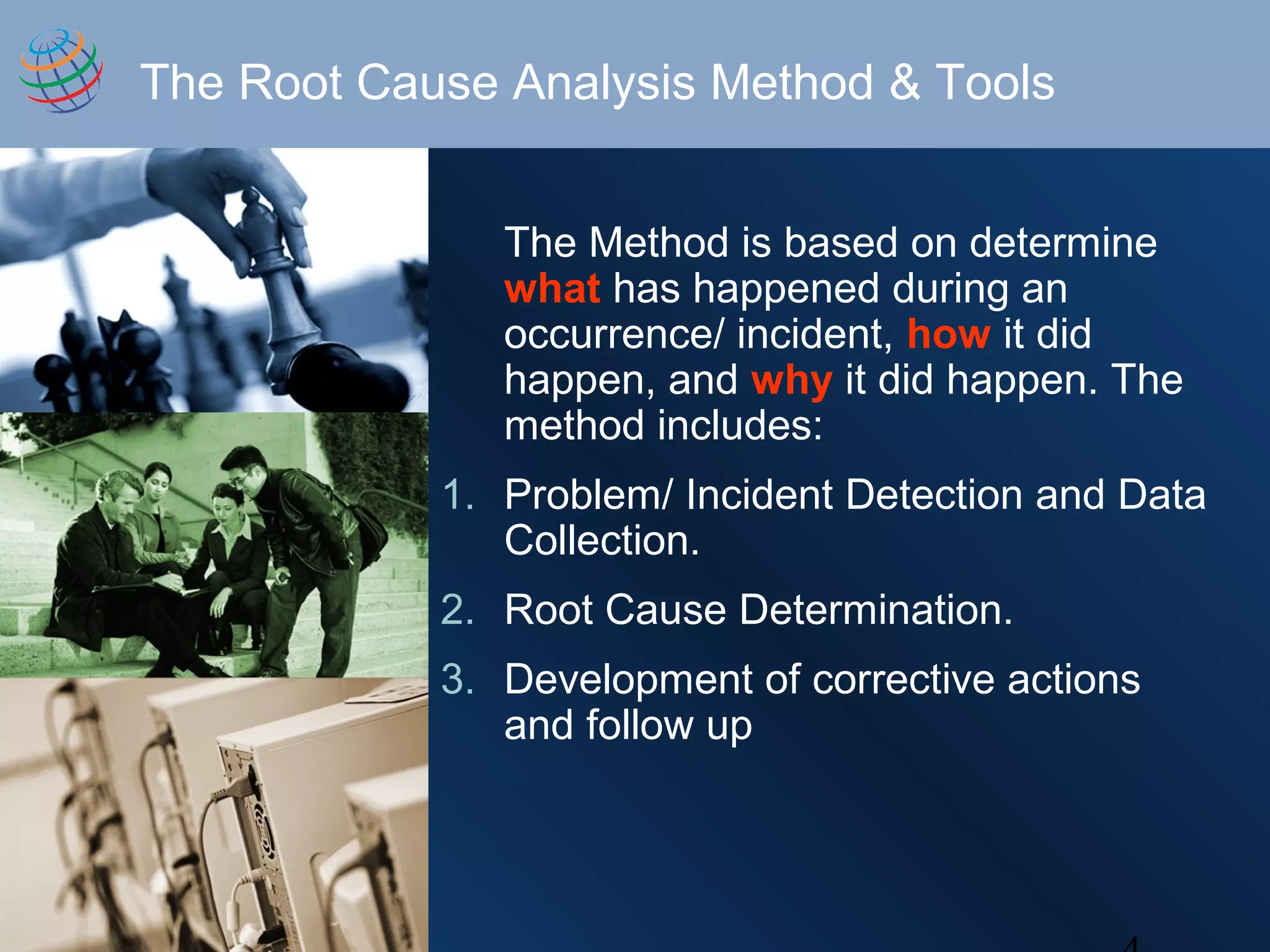The Root Cause Analysis Method & Tools
The Method is based on determine
what has happened during an
occurrence/ incident, how it did
happen, and why it did happen. The
method includes:
1. Problem/ Incident Detection and Data
Collection.
2. Root Cause Determination.
3. Development of corrective actions
and follow up
 