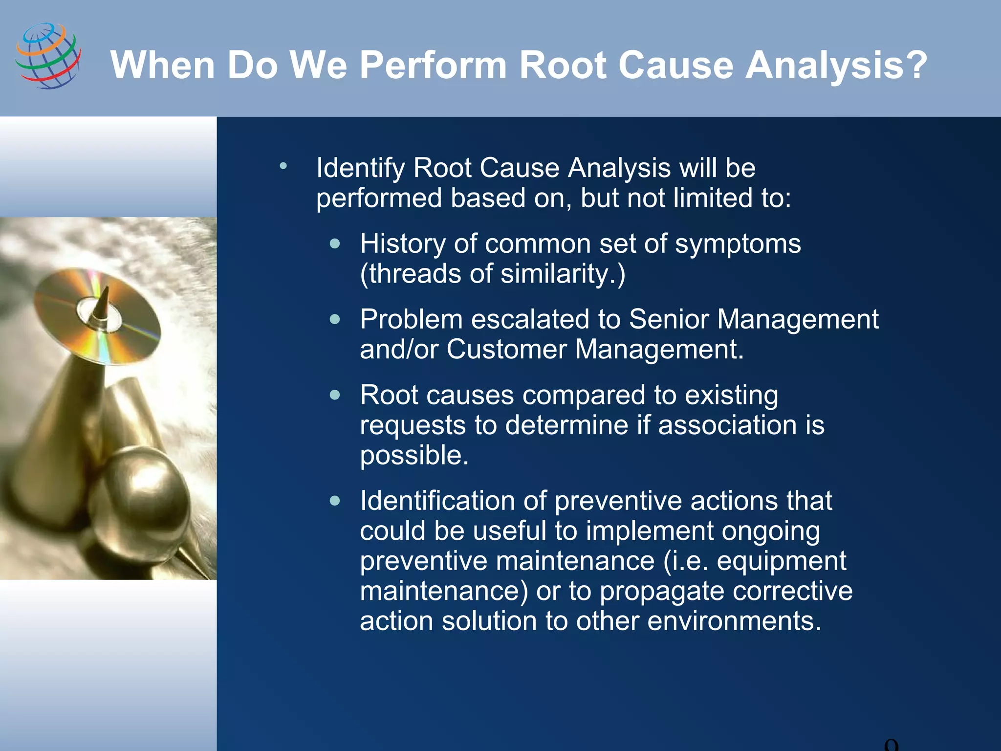 When Do We Perform Root Cause Analysis?
• Identify Root Cause Analysis will be
performed based on, but not limited to:
• History of common set of symptoms
(threads of similarity.)
• Problem escalated to Senior Management
and/or Customer Management.
• Root causes compared to existing
requests to determine if association is
possible.
• Identification of preventive actions that
could be useful to implement ongoing
preventive maintenance (i.e. equipment
maintenance) or to propagate corrective
action solution to other environments.
 