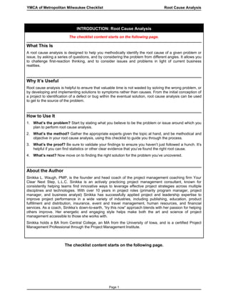 YMCA of Metropolitan Milwaukee Checklist                                            Root Cause Analysis




                              INTRODUCTION: Root Cause Analysis
                          The checklist content starts on the following page.

What This Is
A root cause analysis is designed to help you methodically identify the root cause of a given problem or
issue, by asking a series of questions, and by considering the problem from different angles. It allows you
to challenge first-reaction thinking, and to consider issues and problems in light of current business
realities.



Why It’s Useful
Root cause analysis is helpful to ensure that valuable time is not wasted by solving the wrong problem, or
by developing and implementing solutions to symptoms rather than causes. From the initial conception of
a project to identification of a defect or bug within the eventual solution, root cause analysis can be used
to get to the source of the problem.



How to Use It
1. What’s the problem? Start by stating what you believe to be the problem or issue around which you
   plan to perform root cause analysis.
2. What’s the method? Gather the appropriate experts given the topic at hand, and be methodical and
   objective in your root cause analysis, using this checklist to guide you through the process.
3. What’s the proof? Be sure to validate your findings to ensure you haven’t just followed a hunch. It’s
   helpful if you can find statistics or other clear evidence that you’ve found the right root cause.
4. What’s next? Now move on to finding the right solution for the problem you’ve uncovered.



About the Author
Sinikka L. Waugh, PMP, is the founder and head coach of the project management coaching firm Your
Clear Next Step, L.L.C. Sinikka is an actively practicing project management consultant, known for
consistently helping teams find innovative ways to leverage effective project strategies across multiple
disciplines and technologies. With over 10 years in project roles (primarily program manager, project
manager, and business analyst) Sinikka has successfully applied project and leadership expertise to
improve project performance in a wide variety of industries, including publishing, education, product
fulfillment and distribution, insurance, event and travel management, human resources, and financial
services. As a coach, Sinikka’s down-to-earth, “try this now” approach blends with her passion for helping
others improve. Her energetic and engaging style helps make both the art and science of project
management accessible to those she works with.
Sinikka holds a BA from Central College, an MA from the University of Iowa, and is a certified Project
Management Professional through the Project Management Institute.



                       The checklist content starts on the following page.




                                                  Page 1
 