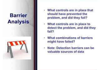 • What controls are in place that
             should have prevented the
                         p
 Barrier     problem, and did they fail?
Analysis   • Wh t controls are in place to
             What      t l     i l      t
             detect the problem, and did they
             fail?

           • What combinations of barriers
             might have failed?

           • Note: Detection barriers can be
             valuable sources of data
 