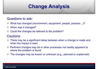 Change Analysis

  Questions to ask:
       What has changed (environment, equipment people process )?
                        (environment equipment, people, process…)?
       When was it changed?
       Could the h
       C ld th changes b relevant t th problem?
                       be l     t to the  bl ?
  Cautions:
       There may be a significant delay between when a change is made and
       when the impact is seen
       Pertinent changes may be in other processes not readily apparent to
       where the problem is found
       Th changes may b k
       The h          be known or unknown (
                                    k             l    d       l    d)
                                          (e.g., planned or unplanned)



©2011 Duke Okes
 