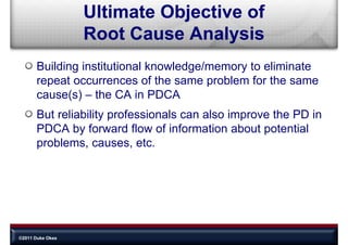 Ultimate Objective of
                  Root Cause A l i
                  R tC        Analysis
       Building institutional knowledge/memory to eliminate
       repeat occurrences of the same problem for the same
       cause(s) – the CA in PDCA
       But reliability professionals can also improve the PD in
       PDCA by forward flow of information about potential
       problems, causes, etc.




©2011 Duke Okes
 