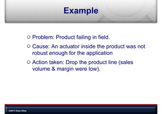 Example


                  Problem: Product failing in field
                                              field.
                  Cause: An actuator inside the product was not
                  robust enough for the application
                  Action taken: Drop the product line (sales
                  volume & margin were low).




©2011 Duke Okes
 