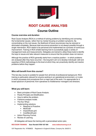 RED DOOR TRAINING Sean Randell 07891 927 684 www.reddoortraining.co.uk
VAT Registration No. 187868630 Registered in England & Wales, Company No. 9042513
ROOT CAUSE ANALYSIS
Course Outline
Course overview and duration
Root Cause Analysis (RCA) is a method of solving problems by identifying and correcting
the fundamental causes, rather than by merely focusing on problem symptoms. By
concentrating on the root issues, the likelihood of future recurrences may be reduced or
eliminated completely. Because total recurrence prevention is not always possible through a
single intervention, RCA needs to be perceived and implemented as a process of continuous
improvement. Training in RCA entails learning how to successfully apply a variety of
management tools and measurements. Delegates are trained to utilise these tools to identify
the keys to issues and take relevant measures to ensure that the problem does not reoccur.
Although the practice of RCA generally starts from a reactive position – in which problems
are analysed after they have occurred – the long-term aim is to develop individuals’ skill and
expertise of RCA methodology to the level at which they can proactively identify and resolve
problems before they happen.
Who will benefit from this course?
This two-day course is suitable for people from all kinds of professional background. RCA
training is particularly relevant for anyone working in an operational environment, or in jobs
in which processes and procedures form a major part of the work. It is appropriate for a
broad spectrum of personnel; from operatives to middle/senior managers and directors.
What you will learn:
• Basic principles of Root Cause Analysis.
• Pareto Principle and Stratification.
• How to define the problem.
• Fishbone analysis model.
• The five ‘Whys’.
• Implementing solutions:
▪ Reactive to Proactive
▪ MoSCoW
▪ Impact/Ease grid
▪ Cost/Benefit grid
• Action Planning Format.
• Review of Learning.
All delegates will leave the training with a personalised action plan.
 