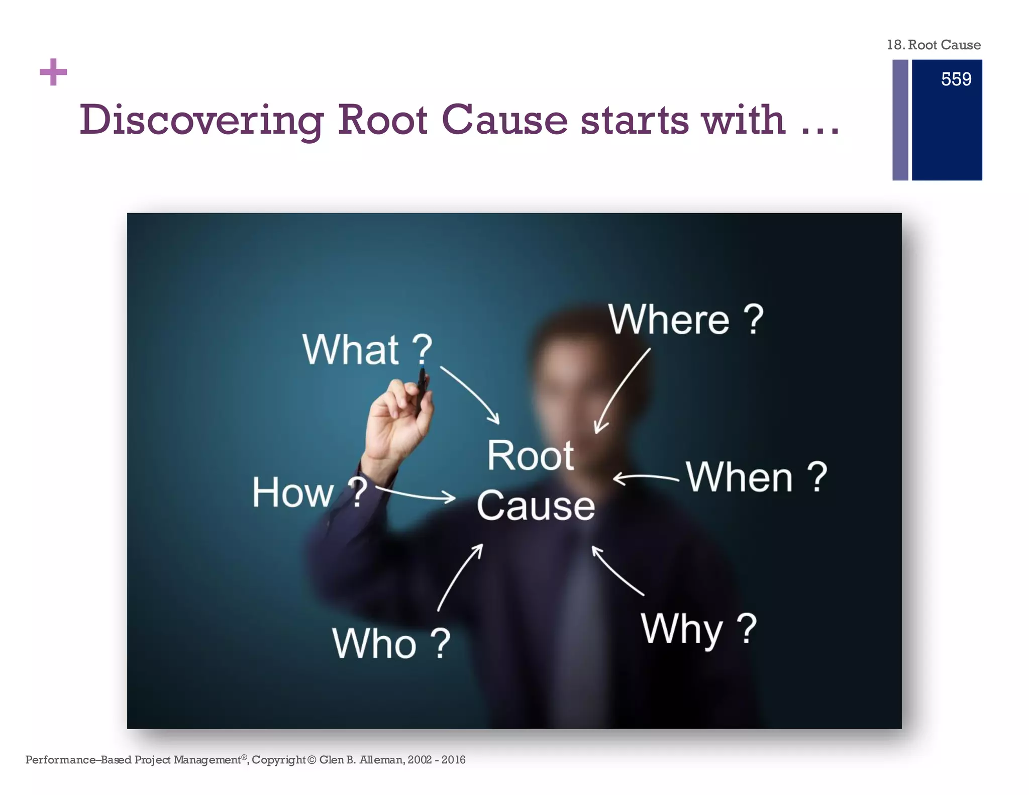 +
n The cause of a system defect
or failure needs to be
identified so the cause can be
eliminated in the future.
n The symptom and problem are
recurring
n There are repeated failures
ascribed to human error,
process errors, technical
failures.
n To review every incident or
system failure
n Only symptoms, failures, and
incidents that impact business
functions, Service Level
Agreements, maintenance,
operations, security, and
integrity of the system in the
future.
n When the reason for the failure
is obvious
n If it is obvious – fix it.
n Use RCA When … n Do Not Use RCA …
Do’s and Don’ts of Root Cause
Analysis
18. Root Cause
Performance–Based Project Management®, Copyright © Glen B. Alleman, 2002 ― 2016
853
 