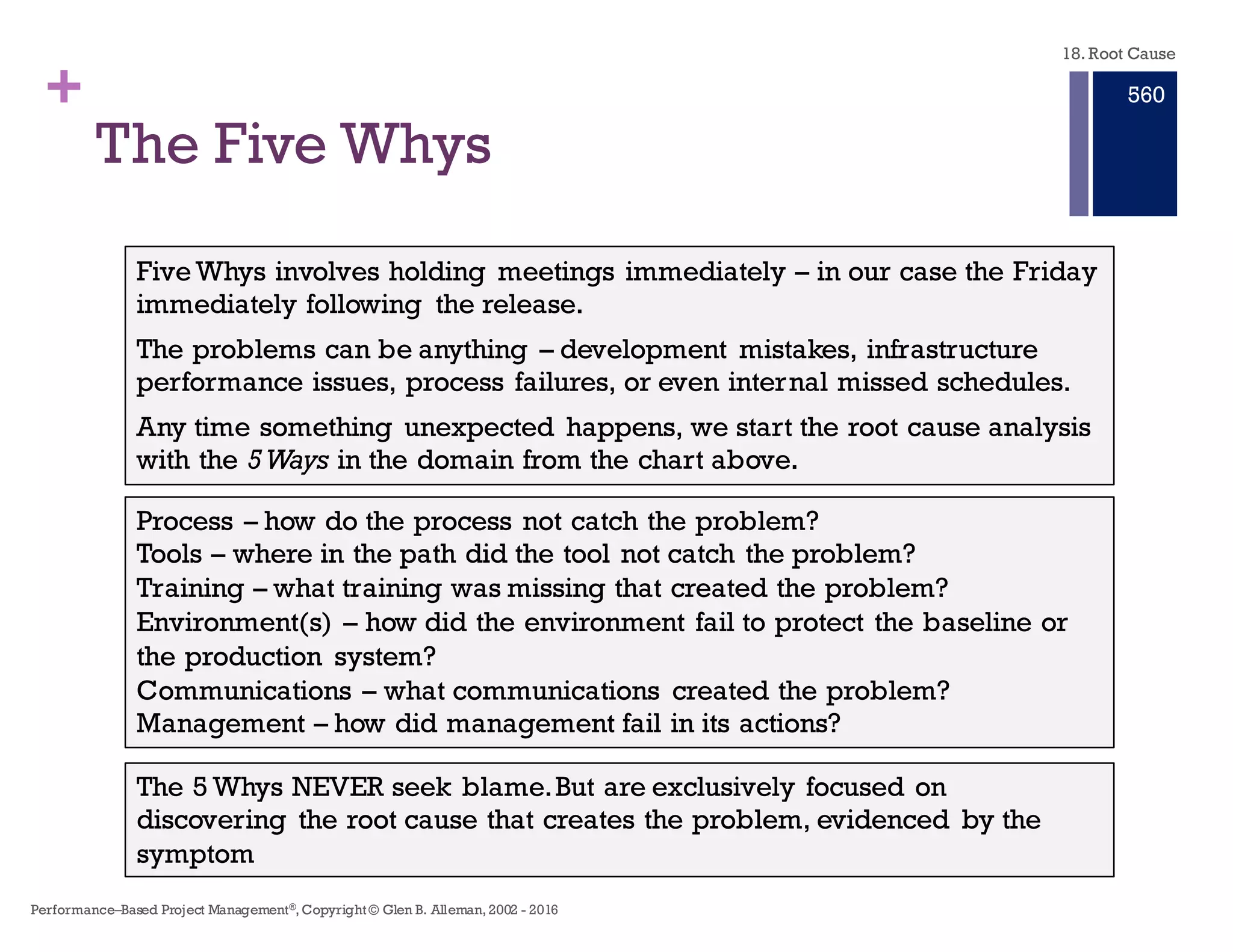 + Root Cause
n Direct causes often result from another set of causes, which could be
called intermediate causes, and these may be the result of still other
causes.
n When a chain of cause and effects is followed from a known end-
state, back to an origin or starting point, root causes are found.
n The process used to find root causes is called root cause analysis ---
systematic problem solving.
n A root cause is an initiating cause of a causal chain which leads to an
outcome or effect of interest.
18. Root Cause
Performance–Based Project Management®, Copyright © Glen B. Alleman, 2002 ― 2016
854
 