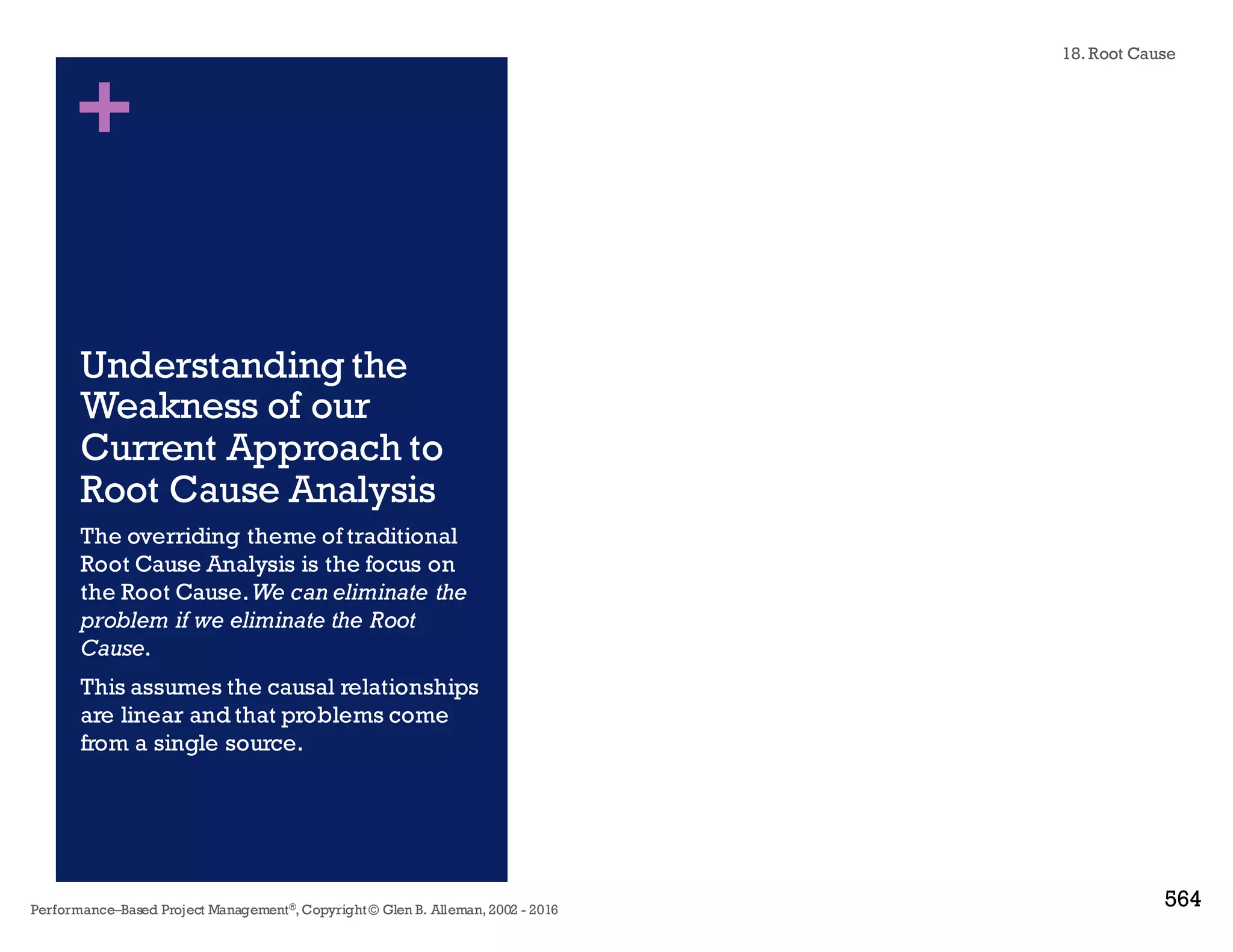 + Why Root Cause Analysis is Hard
n Many problems are poorly defined.
n A systematic approach is not used to classify problem and cause.
n Investigations are stopped prematurely – moving on the next problem.
n Decisions are based on guesses, hunches or assumptions.
n An inadequate level of detail is used to get to the real root cause.
n Interim containment fixes are sometimes allowed to become
"permanent."
n The skills, knowledge and experience needed to uncover the root
cause are not available.
n Lack of organizational will to address the bigger issues
n Fear of being blamed
n I really don’t have time for this,we have bigger problems to solve
18. Root Cause
Performance–Based Project Management®, Copyright © Glen B. Alleman, 2002 ― 2016
858
 