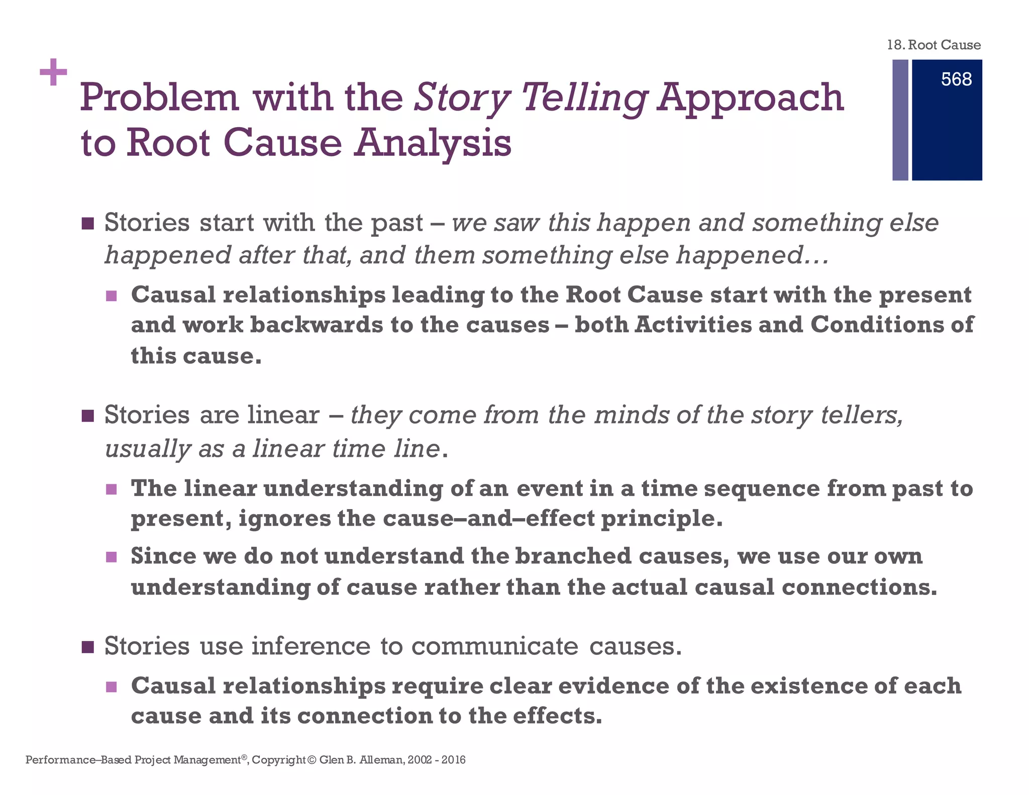 + Core Failure of Story Telling and
the Filling Out of Forms
n Stories rely on experience and judgment of the authors to connect
the causes of the problem.The mapping between Event, Cause, and
Effect not provided in the story narrative.
n Story telling can be used to document the investigation and
describe the corrective actions. But stories are poor in providing the
analytical connections between cause and effect.
n Measures of the effectiveness of corrective actions can not be
provided by narratives.Traceability between Effect, Action, and
Condition can not be provided by the narrative.
n It is a false premise that analysis of a problem, its causes, effects,
and solutions can be reduced to filling out a form and checking
boxes.
18. Root Cause
Performance–Based Project Management®, Copyright © Glen B. Alleman, 2002 ― 2016
862
 