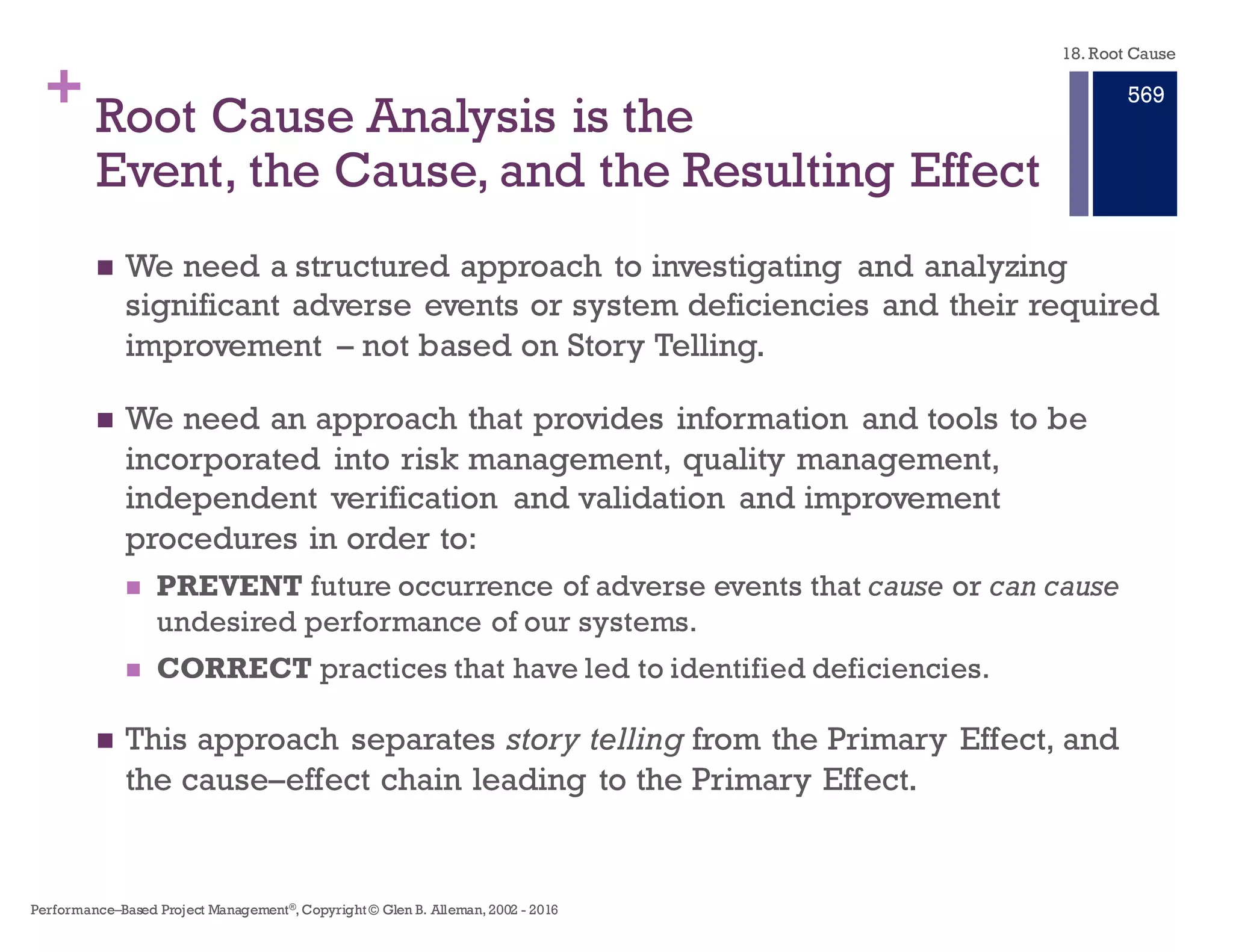 + Story Telling Is Not Good Root Cause
Analysis Approach
n Story telling describes an event by relating people (who), places
(where), and things (what) in a linear time frame (when).
n When using storytelling to analyze an event (system, outage for
example), the causes identified in the report are difficult to follow
and hinder our ability to understand the relationships between all
the causes and provide a critique of the analysis.
n The investigators may well understand all the causal relationships,
but because they are not presented causally it is difficult to know
these relationships.
n Peer reviews will result in more questions because of the missing
connections between Primary, Intermediate Effects, and their
Causes.
18. Root Cause
Performance–Based Project Management®, Copyright © Glen B. Alleman, 2002 ― 2016
863
 