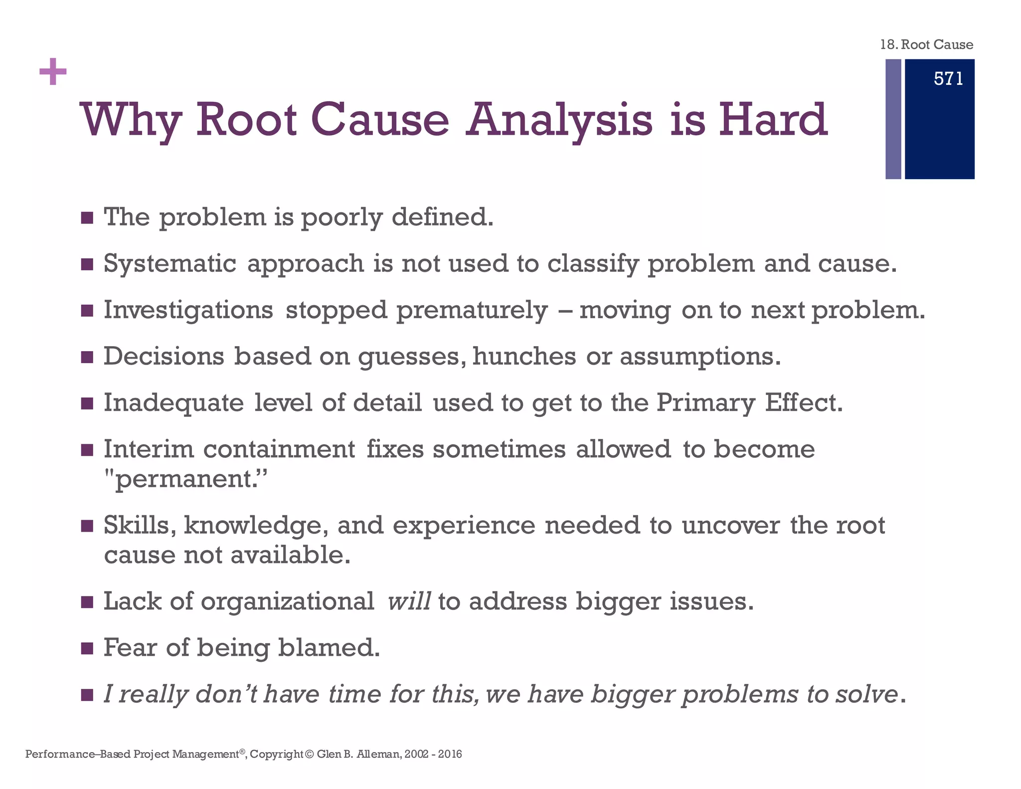 + Root Cause Analysis is the
Event, the Cause, and the Resulting Effect
n We need a structured approach to investigating and analyzing
significant adverse events or system deficiencies and their required
improvement – not based on Story Telling.
n We need an approach that provides information and tools to be
incorporated into risk management, quality management,
independent verification and validation and improvement
procedures in order to:
n PREVENT future occurrence of adverse events that cause or can cause
undesired performance of our systems.
n CORRECT practices that have led to identified deficiencies.
n This approach separates story telling from the Primary Effect, and
the cause–effect chain leading to the Primary Effect.
18. Root Cause
Performance–Based Project Management®, Copyright © Glen B. Alleman, 2002 ― 2016
865
 