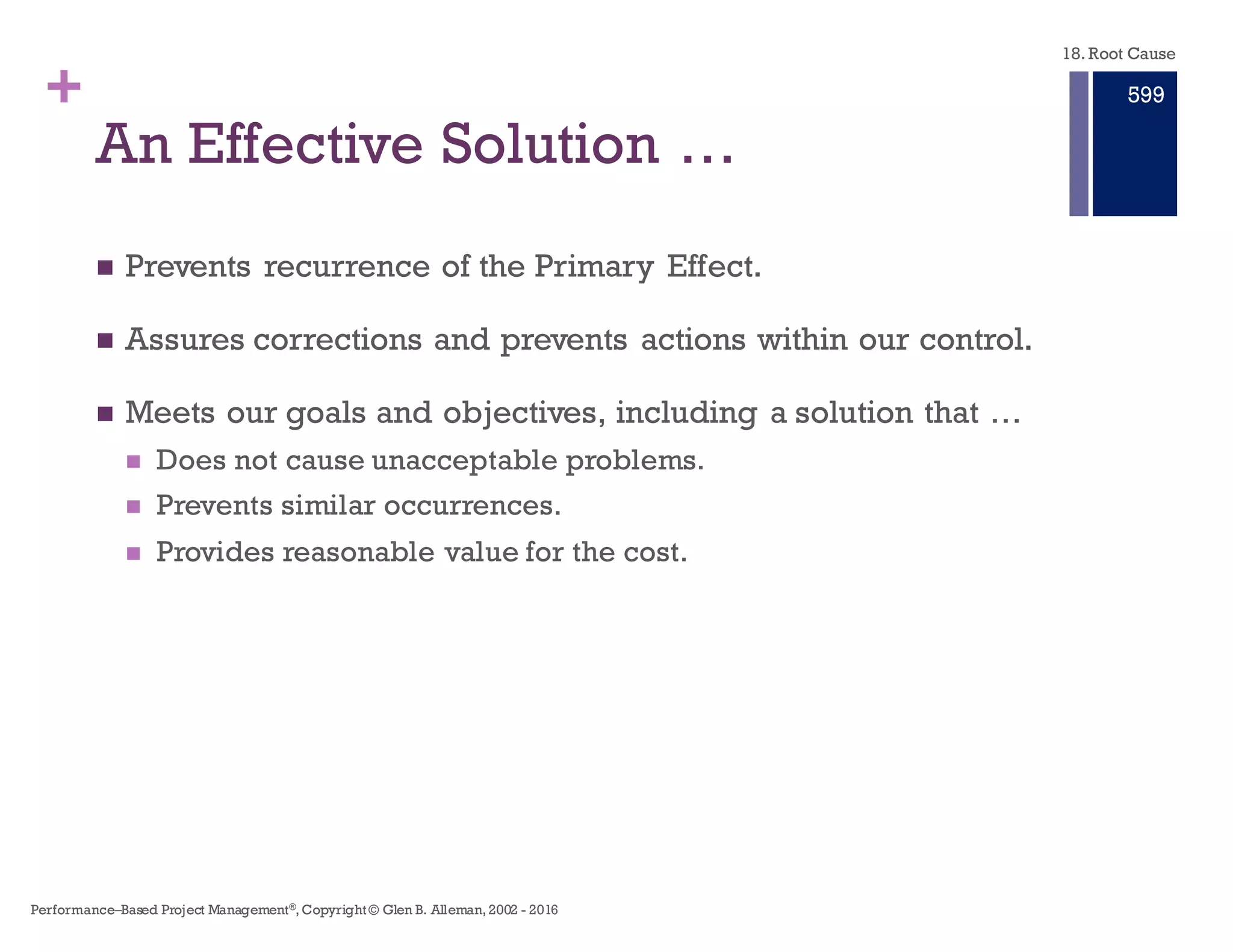 + An Effective Solution …
n Prevents recurrence of the Primary Effect.
n Assures corrections and prevents actions within our control.
n Meets our goals and objectives, including a solution that …
n Does not cause unacceptable problems.
n Prevents similar occurrences.
n Provides reasonable value for the cost.
18. Root Cause
Performance–Based Project Management®, Copyright © Glen B. Alleman, 2002 ― 2016
893
 