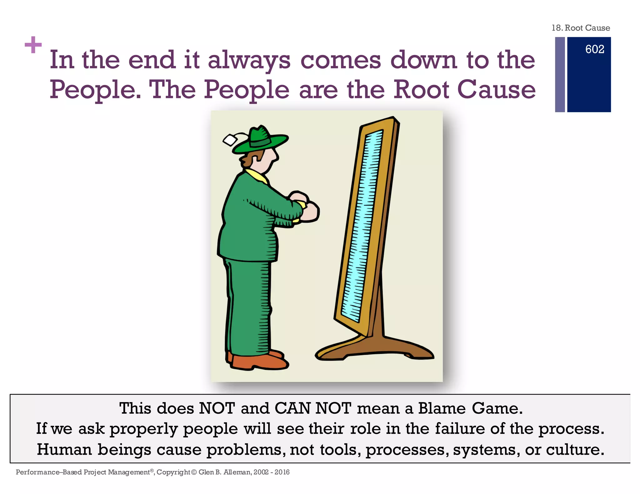 + In the end it usually comes down to the
People.The People are the Root Cause
This does NOT and CAN NOT mean a Blame Game.
If we ask properly people will see their role in the failure of the process.
Human beings cause problems, not tools, processes, systems, or culture.
18. Root Cause
Performance–Based Project Management®, Copyright © Glen B. Alleman, 2002 ― 2016
896
 