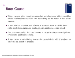 + Root Cause Analysis
n A structured approach to investigating and analyzing of significant
adverse events or system deficiencies and their required
improvement.
n Root Cause Analysis provides information and tools to be
incorporated into risk management, quality management,
independent verification and validation and improvement
procedures in order to:
n PREVENT future occurrence of adverse events that cause or can cause
harm to individuals; and,
n CORRECT practices that have led to identified deficiencies
18. Root Cause
Performance–Based Project Management®, Copyright © Glen B. Alleman, 2002 ― 2016
852
 