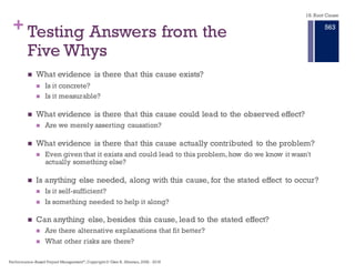+ Five Steps in the Five Whys
n Invite all affected parties
n Select the meeting leader
(someone training in RCA)
n Ask Why 5 times for each
topic area
n Assign responsibilities for
collected actual factual data
n Publish the results
Start this process with the planned release of 29 January.
18. Root Cause
Performance–Based Project Management®, Copyright © Glen B. Alleman, 2002 ― 2016
857
 