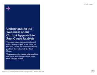 + Why Root Cause Analysis is Hard
n Many problems are poorly defined.
n A systematic approach is not used to classify problem and cause.
n Investigations are stopped prematurely – moving on the next problem.
n Decisions are based on guesses, hunches or assumptions.
n An inadequate level of detail is used to get to the real root cause.
n Interim containment fixes are sometimes allowed to become
"permanent."
n The skills, knowledge and experience needed to uncover the root
cause are not available.
n Lack of organizational will to address the bigger issues
n Fear of being blamed
n I really don’t have time for this,we have bigger problems to solve
18. Root Cause
Performance–Based Project Management®, Copyright © Glen B. Alleman, 2002 ― 2016
858
 