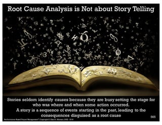 + Testing Answers from the
Five Whys
n What evidence is there that this cause exists?
n Is it concrete?
n Is it measurable?
n What evidence is there that this cause could lead to the observed effect?
n Are we merely asserting causation?
n What evidence is there that this cause actually contributed to the problem?
n Even given that it exists and could lead to this problem, how do we know it wasn't
actually something else?
n Is anything else needed, along with this cause, for the stated effect to occur?
n Is it self-sufficient?
n Is something needed to help it along?
n Can anything else, besides this cause, lead to the stated effect?
n Are there alternative explanations that fit better?
n What other risks are there?
18. Root Cause
Performance–Based Project Management®, Copyright © Glen B. Alleman, 2002 ― 2016
859
 