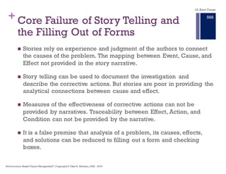 +
18.2 Understanding
the Weakness
of our Current
Approach to
Root Cause
Analysis†
n A common Root Cause Analysis
approach is to start with a narrative of
what happened and how we think that
undesirable state was achieved.
n This is a storytelling approach.
Storytelling uses linear language and
linear thinking
n Stories start in the past, while causal
relationships start in the present
n Stories are linear while causal
relationships follow the branches of
an infinite set
n Stories use inference to communicate
meaning, while problems are known
by sensed causal relationships
The overriding theme of traditional
Root Cause Analysis is the focus on
the Root Cause. We can eliminate the
problem if we eliminate the Root
Cause.
This assumes the causal relationships
are linear and that problems come
from a single source.
18. Root Cause
† Apollo Root Cause Analysis: Effective Solution's to Everyday
Problems, Dean L. GanoPerformance–Based Project Management®, Copyright © Glen B. Alleman, 2002 ― 2016
860
 