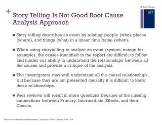 +
Stories seldom identify causes because they are busy setting the stage for
who was where and when some action occurred.
A story is a sequence of events starting in the past, leading to the
consequences disguised as a root cause
Root Cause Analysis is Not about Story Telling
Performance–Based Project Management®, Copyright © Glen B. Alleman, 2002 ― 2016
861
 