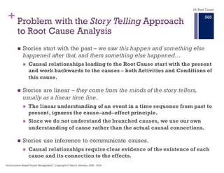 + Core Failure of Story Telling and
the Filling Out of Forms
n Stories rely on experience and judgment of the authors to connect
the causes of the problem.The mapping between Event, Cause, and
Effect not provided in the story narrative.
n Story telling can be used to document the investigation and
describe the corrective actions. But stories are poor in providing the
analytical connections between cause and effect.
n Measures of the effectiveness of corrective actions can not be
provided by narratives.Traceability between Effect, Action, and
Condition can not be provided by the narrative.
n It is a false premise that analysis of a problem, its causes, effects,
and solutions can be reduced to filling out a form and checking
boxes.
18. Root Cause
Performance–Based Project Management®, Copyright © Glen B. Alleman, 2002 ― 2016
862
 